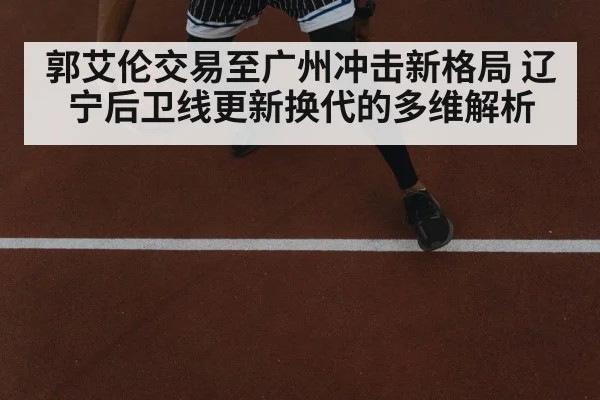 郭艾伦交易至广州冲击新格局 辽宁后卫线更新换代的多维解析
