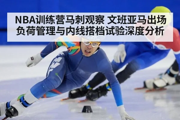 NBA训练营马刺观察 文班亚马出场负荷管理与内线搭档试验深度分析