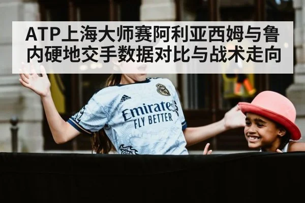 ATP上海大师赛阿利亚西姆与鲁内硬地交手数据对比与战术走向